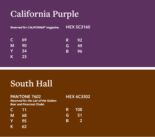 CAA Color Palette Restricted: California Purple Reserved for CALIFORNIA magazine. C69 M90 Y34 K23 HEX 5C3160 R92 G49 B96; South Hall PANTONE 7602 Reserved for the Lair of the Golden Bear and Pinecrest Chalet. C11 M68 Y95 K62 HEX 6C3302 R108 G51 B2