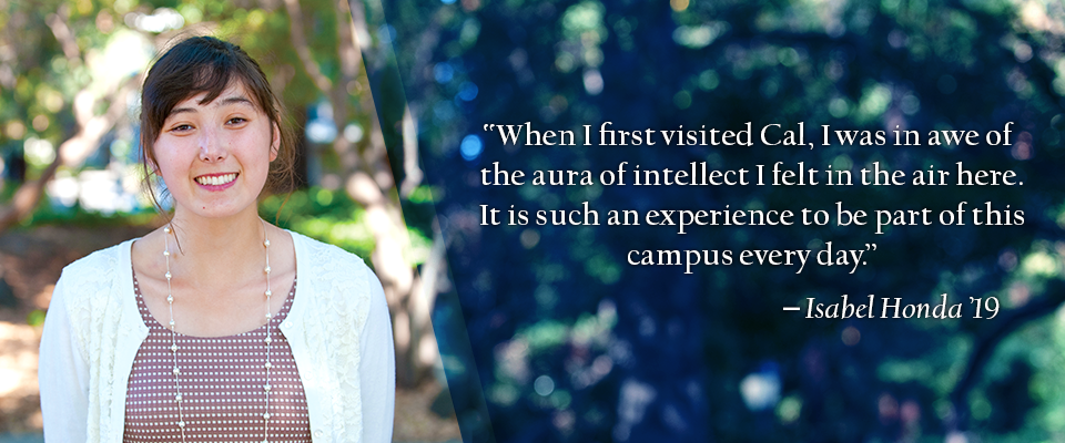 "When I first visited Cal, I was in awe of the aura of intellect I felt in the air here. It is such an experience to be part of this campus every day." -Isabel Honda '19
